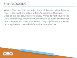 Start VLOGGING
What is Vlogging? Like any other form of Blogging, video blogging
(vlog) is done with the help of videos. You either self host your
video or use free services like YouTube, Vimeo to host your videos.
Like a normal blog, your video will be visible to public and they can
rate, comment and share your videos. Only big difference is we will
be using videos to share the information instead of text.
 