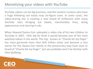 Monetizing your videos with YouTube
YouTube videos can be big business, and the content creators who have
a huge following can easily reap six-figure sums. In some cases, the
video-sharing site is creating a new breed of millionaire with many
YouTube stars bringing out books, merchandise lines, doing
appearances and starring in ads.
When Howard Davies-Carr uploaded a video clip of his two children to
YouTube in 2007, little did he think it would become one of the most
watched videos in the world. The clip, known as “Charlie bit my finger”
has since garnered more than 810 million views and become a nice
earner for the Davies-Carr family in the process.You may have seen or
heard of “Charlie bit my finger”, but you probably won’t be familiar with
Felix Kjellberg.
 