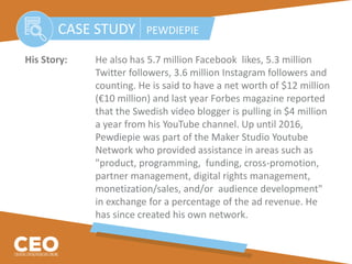His Story: He also has 5.7 million Facebook likes, 5.3 million
Twitter followers, 3.6 million Instagram followers and
counting. He is said to have a net worth of $12 million
(€10 million) and last year Forbes magazine reported
that the Swedish video blogger is pulling in $4 million
a year from his YouTube channel. Up until 2016,
Pewdiepie was part of the Maker Studio Youtube
Network who provided assistance in areas such as
"product, programming, funding, cross-promotion,
partner management, digital rights management,
monetization/sales, and/or audience development"
in exchange for a percentage of the ad revenue. He
has since created his own network.
CASE STUDY PEWDIEPIE
 