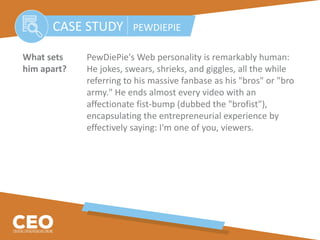 What sets PewDiePie's Web personality is remarkably human:
him apart? He jokes, swears, shrieks, and giggles, all the while
referring to his massive fanbase as his "bros" or "bro
army." He ends almost every video with an
affectionate fist-bump (dubbed the "brofist"),
encapsulating the entrepreneurial experience by
effectively saying: I'm one of you, viewers.
CASE STUDY PEWDIEPIE
 