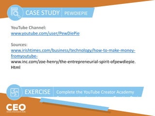 YouTube Channel:
www.youtube.com/user/PewDiePie
Sources:
www.irishtimes.com/business/technology/how-to-make-money-
fromyoutube-
www.inc.com/zoe-henry/the-entrepreneurial-spirit-ofpewdiepie.
Html
CASE STUDY PEWDIEPIE
EXERCISE Complete the YouTube Creator Academy
Course most relevant to your Creative Business
 