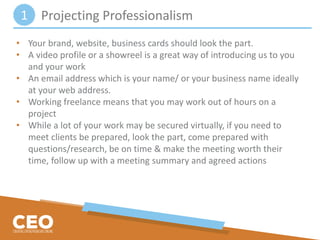 Projecting Professionalism
• Your brand, website, business cards should look the part.
• A video profile or a showreel is a great way of introducing us to you
and your work
• An email address which is your name/ or your business name ideally
at your web address.
• Working freelance means that you may work out of hours on a
project
• While a lot of your work may be secured virtually, if you need to
meet clients be prepared, look the part, come prepared with
questions/research, be on time & make the meeting worth their
time, follow up with a meeting summary and agreed actions
1
 
