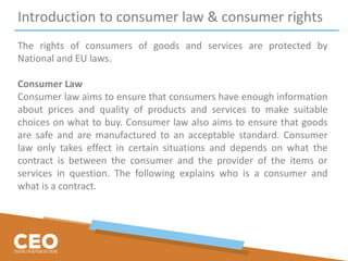 Introduction to consumer law & consumer rights
The rights of consumers of goods and services are protected by
National and EU laws.
Consumer Law
Consumer law aims to ensure that consumers have enough information
about prices and quality of products and services to make suitable
choices on what to buy. Consumer law also aims to ensure that goods
are safe and are manufactured to an acceptable standard. Consumer
law only takes effect in certain situations and depends on what the
contract is between the consumer and the provider of the items or
services in question. The following explains who is a consumer and
what is a contract.
 