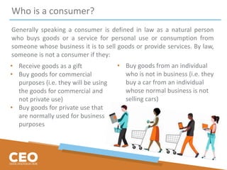 Who is a consumer?
Generally speaking a consumer is defined in law as a natural person
who buys goods or a service for personal use or consumption from
someone whose business it is to sell goods or provide services. By law,
someone is not a consumer if they:
• Receive goods as a gift
• Buy goods for commercial
purposes (i.e. they will be using
the goods for commercial and
not private use)
• Buy goods for private use that
are normally used for business
purposes
• Buy goods from an individual
who is not in business (i.e. they
buy a car from an individual
whose normal business is not
selling cars)
 