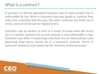 What is a contract?
A contract is a formal agreement between two or more people that is
enforceable by law. When a consumer buy your goods or services they
enter into a contract with the you, the seller. Contracts are made up of
terms; some of which can be implied terms.
Contracts may be written or oral. It is easier to know what the terms
are in a written contract but an oral contract is also enforceable in law.
Contracts may differ in many ways and there are no hard and fast rules
governing what terms should be in a consumer contract. Terms in
consumer contracts must always be fair and clear to the consumer.
 