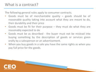 What is a contract?
The following general rules apply to consumer contracts.
• Goods must be of merchantable quality – goods should be of
reasonable quality taking into account what they are meant to do,
their durability and their price
• Goods must be fit for their purpose – they must do what they are
reasonably expected to do
• Goods must be as described - the buyer must not be mislead into
buying something by the description of goods or services given
orally by a salesperson or an advertisement.
• When you buy goods in a sale you have the same rights as when you
pay full price for the goods.
 