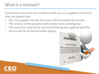 What is a contract?
f you have a concumer has a contract with you as a supplier of services,
they can expect that:
• You, the supplier has the necessary skill to provide the service
• The service will be provided with proper care and diligence
• The materials used will be sound and that goods supplied with the
service will be of merchantable quality
 