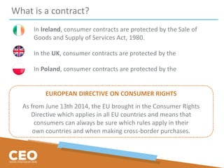 What is a contract?
In Ireland, consumer contracts are protected by the Sale of
Goods and Supply of Services Act, 1980.
In the UK, consumer contracts are protected by the
In Poland, consumer contracts are protected by the
EUROPEAN DIRECTIVE ON CONSUMER RIGHTS
As from June 13th 2014, the EU brought in the Consumer Rights
Directive which applies in all EU countries and means that
consumers can always be sure which rules apply in their
own countries and when making cross-border purchases.
 