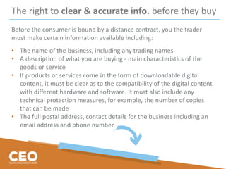 The right to clear & accurate info. before they buy
Before the consumer is bound by a distance contract, you the trader
must make certain information available including:
• The name of the business, including any trading names
• A description of what you are buying - main characteristics of the
goods or service
• If products or services come in the form of downloadable digital
content, it must be clear as to the compatibility of the digital content
with different hardware and software. It must also include any
technical protection measures, for example, the number of copies
that can be made
• The full postal address, contact details for the business including an
email address and phone number.
 