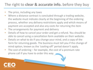 The right to clear & accurate info. before they buy
• The price, including any taxes
• Where a distance contract is concluded through a trading website,
the website must indicate clearly at the beginning of the ordering
process, whether any delivery restrictions apply and which means of
payment are accepted and also any costs for returning the item
• The arrangements for payment and delivery
• Details of how to cancel your order and get a refund. You should be
able to cancel using a cancellation form available on their website.
• Details on what to do if you change your mind, and a copy of the
form for returning goods. The business must tell you if the change of
mind option, known as the ‘cooling-off’ period doesn’t apply.
• The cost of ordering – for example, the cost of a premium rate
phone call if you have to order this way.
 