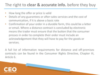The right to clear & accurate info. before they buy
• How long the offer or price is valid
• Details of any guarantees or after-sales services and the cost of
communication, if it is above a basic rate
• Confirmation of your order in a durable form, this could be a letter
or email. Where a distance contract is concluded by electronic
means the trader must ensure that the button that the consumer
presses in order to complete their order must include an
acknowledgement that they will have to pay for the goods or
services.
A full list of information requirements for distance and off-premises
contracts can be found in the Consumer Rights Directive, Chapter III,
Article 6.
 