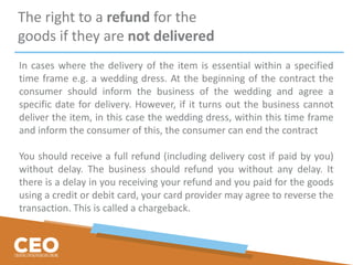 The right to a refund for the
goods if they are not delivered
In cases where the delivery of the item is essential within a specified
time frame e.g. a wedding dress. At the beginning of the contract the
consumer should inform the business of the wedding and agree a
specific date for delivery. However, if it turns out the business cannot
deliver the item, in this case the wedding dress, within this time frame
and inform the consumer of this, the consumer can end the contract
You should receive a full refund (including delivery cost if paid by you)
without delay. The business should refund you without any delay. It
there is a delay in you receiving your refund and you paid for the goods
using a credit or debit card, your card provider may agree to reverse the
transaction. This is called a chargeback.
 