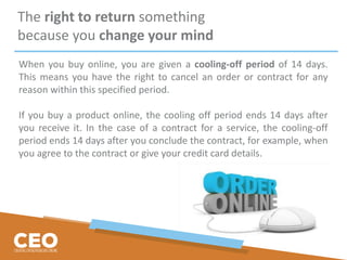 The right to return something
because you change your mind
When you buy online, you are given a cooling-off period of 14 days.
This means you have the right to cancel an order or contract for any
reason within this specified period.
If you buy a product online, the cooling off period ends 14 days after
you receive it. In the case of a contract for a service, the cooling-off
period ends 14 days after you conclude the contract, for example, when
you agree to the contract or give your credit card details.
 