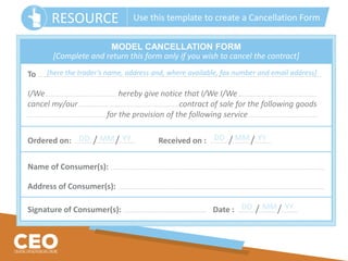To ..….......................…...................…...................…..................….................... ..….......................…...................…...................…..................…..................... ..….......................…..............................
I/We…................ …..................... ….......................... hereby give notice that I/We I/We…................ …..................... …..................................
cancel my/our…................….....................….......................................................... contract of sale for the following goods
…................ …..................... ….................................. for the provision of the following service…................….....................…..........................
Ordered on: .............….. /.............….. /............….. Received on : ............….. /.............….. /............…..
Name of Consumer(s): .......…...................…...................…. .......…...................…...................…. .......…...................…............................................................................….
Address of Consumer(s): .......…...................…...................…. .......…...................…...........................................................................................................................….
Signature of Consumer(s): ..................................................................................….. Date : ............….. /.............….. /............…..
MODEL CANCELLATION FORM
[Complete and return this form only if you wish to cancel the contract]
[here the trader’s name, address and, where available, fax number and email address]
DD MM YY DD MM YY
DD MM YY
RESOURCE Use this template to create a Cancellation Form
 