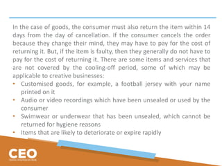 In the case of goods, the consumer must also return the item within 14
days from the day of cancellation. If the consumer cancels the order
because they change their mind, they may have to pay for the cost of
returning it. But, if the item is faulty, then they generally do not have to
pay for the cost of returning it. There are some items and services that
are not covered by the cooling-off period, some of which may be
applicable to creative businesses:
• Customised goods, for example, a football jersey with your name
printed on it
• Audio or video recordings which have been unsealed or used by the
consumer
• Swimwear or underwear that has been unsealed, which cannot be
returned for hygiene reasons
• Items that are likely to deteriorate or expire rapidly
 