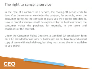 The right to cancel a service
In the case of a contract for a service, the cooling-off period ends 14
days after the consumer concludes the contract, for example, when the
consumer agrees to the contract or gives you their credit card details.
How to cancel a service should be explained by the business before the
consumer makes the purchase, for example, in the terms and
conditions of the contract.
Under the Consumer Rights Directive, a standard EU cancellation form
must be provided for consumers. Businesses do not have to send a hard
copy of same with each delivery, but they must make the form available
to you online.
 