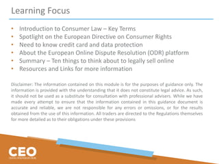 Learning Focus
• Introduction to Consumer Law – Key Terms
• Spotlight on the European Directive on Consumer Rights
• Need to know credit card and data protection
• About the European Online Dispute Resolution (ODR) platform
• Summary – Ten things to think about to legally sell online
• Resources and Links for more information
Disclaimer: The information contained on this module is for the purposes of guidance only. The
information is provided with the understanding that it does not constitute legal advice. As such,
it should not be used as a substitute for consultation with professional advisers. While we have
made every attempt to ensure that the information contained in this guidance document is
accurate and reliable, we are not responsible for any errors or omissions, or for the results
obtained from the use of this information. All traders are directed to the Regulations themselves
for more detailed as to their obligations under these provisions
 