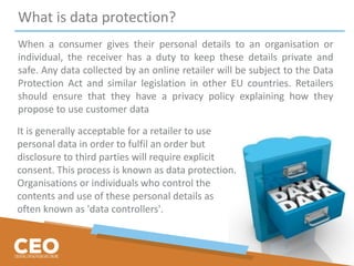 What is data protection?
When a consumer gives their personal details to an organisation or
individual, the receiver has a duty to keep these details private and
safe. Any data collected by an online retailer will be subject to the Data
Protection Act and similar legislation in other EU countries. Retailers
should ensure that they have a privacy policy explaining how they
propose to use customer data
It is generally acceptable for a retailer to use
personal data in order to fulfil an order but
disclosure to third parties will require explicit
consent. This process is known as data protection.
Organisations or individuals who control the
contents and use of these personal details as
often known as 'data controllers'.
 