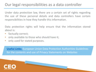 Our legal responsibilities as a data controller
Under data protection law, there are a certain set of rights regarding
the use of these personal details and data controllers have certain
responsibilities in how they handle this information.
Data protection rights will help ensure that the information stored
about is:
• factually correct;
• only available to those who should have it;
• only used for stated purposes.
Useful Links: European Union Data Protection Authorities Guidelines
for the contents and use of Privacy Statements on Websites
 