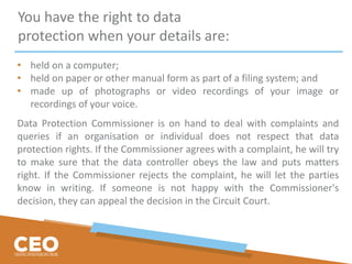 You have the right to data
protection when your details are:
• held on a computer;
• held on paper or other manual form as part of a filing system; and
• made up of photographs or video recordings of your image or
recordings of your voice.
Data Protection Commissioner is on hand to deal with complaints and
queries if an organisation or individual does not respect that data
protection rights. If the Commissioner agrees with a complaint, he will try
to make sure that the data controller obeys the law and puts matters
right. If the Commissioner rejects the complaint, he will let the parties
know in writing. If someone is not happy with the Commissioner's
decision, they can appeal the decision in the Circuit Court.
 