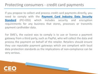 Protecting consumers - credit card payments
If you propose to collect and process credit card payments directly, you
need to comply with the Payment Card Industry Data Security
Standard (PCI-DSS) which includes security and encryption
requirements for any business that stores, processes or transmits
payment cardholder data.
For SME’s, the easiest was to comply is to use or licence a payment
gateway from a third party, such as PayPal, who will collect the data and
process the payment on behalf of the retailer. Retailers should ensure
they use reputable payment gateways which are compliant with local
data protection standards as the implications of non-compliance can be
very serious.
 