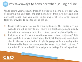 key takeaways to consider when selling online
While selling your products through a website is a simple, low-cost way
of entering the European and global markets, there are also legal and
non-legal issues that you need to be aware of. Enterprise Europe
Network provides 10 tips for selling online.
1. Make it clear who you are to your customers. The design of your
website should be easy to use. There is a legal obligation to clearly
indicate your company or business name, postal and email address.
2. Include a set of terms and conditions, protect your customers’ data
and publish a privacy statement. Contract terms and conditions
should always be drafted in simple language with any ambiguities
interpreted in favour of consumers. Measures to protect customers’
data should be included in your long-term strategy for selling online.
10
 