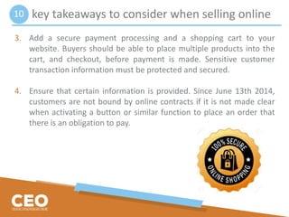 key takeaways to consider when selling online
3. Add a secure payment processing and a shopping cart to your
website. Buyers should be able to place multiple products into the
cart, and checkout, before payment is made. Sensitive customer
transaction information must be protected and secured.
4. Ensure that certain information is provided. Since June 13th 2014,
customers are not bound by online contracts if it is not made clear
when activating a button or similar function to place an order that
there is an obligation to pay.
10
 