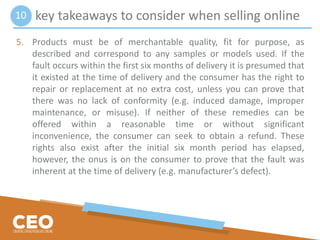 key takeaways to consider when selling online
5. Products must be of merchantable quality, fit for purpose, as
described and correspond to any samples or models used. If the
fault occurs within the first six months of delivery it is presumed that
it existed at the time of delivery and the consumer has the right to
repair or replacement at no extra cost, unless you can prove that
there was no lack of conformity (e.g. induced damage, improper
maintenance, or misuse). If neither of these remedies can be
offered within a reasonable time or without significant
inconvenience, the consumer can seek to obtain a refund. These
rights also exist after the initial six month period has elapsed,
however, the onus is on the consumer to prove that the fault was
inherent at the time of delivery (e.g. manufacturer’s defect).
10
 