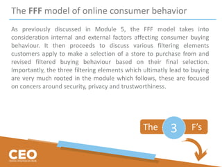 The FFF model of online consumer behavior
As previously discussed in Module 5, the FFF model takes into
consideration internal and external factors affecting consumer buying
behaviour. It then proceeds to discuss various filtering elements
customers apply to make a selection of a store to purchase from and
revised filtered buying behaviour based on their final selection.
Importantly, the three filtering elements which ultimatly lead to buying
are very much rooted in the module which follows, these are focused
on concers around security, privacy and trustworthiness.
The F’s3
 