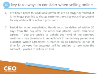 key takeaways to consider when selling online
6. Pre-ticked boxes for additional payments are no longer permitted. It
is no longer possible to charge customers extra by obtaining consent
by way of default or opt-out provisions.
7. Period for order completion. Goods must be delivered within 30
days from the day after the order was placed, unless otherwise
agreed. If you are unable to uphold your end of the contract,
customers may terminate it immediately if the delivery period was
essential. Where agreement is reached on an additional period of
time for delivery, the customer will be entitled to terminate the
contract if you fail to deliver on time.
10
 