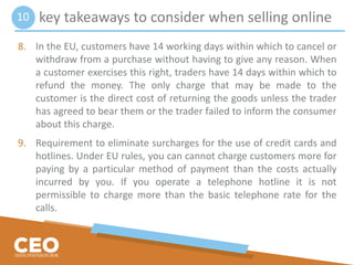 key takeaways to consider when selling online
8. In the EU, customers have 14 working days within which to cancel or
withdraw from a purchase without having to give any reason. When
a customer exercises this right, traders have 14 days within which to
refund the money. The only charge that may be made to the
customer is the direct cost of returning the goods unless the trader
has agreed to bear them or the trader failed to inform the consumer
about this charge.
9. Requirement to eliminate surcharges for the use of credit cards and
hotlines. Under EU rules, you can cannot charge customers more for
paying by a particular method of payment than the costs actually
incurred by you. If you operate a telephone hotline it is not
permissible to charge more than the basic telephone rate for the
calls.
10
 