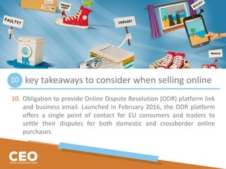 key takeaways to consider when selling online
10. Obligation to provide Online Dispute Resolution (ODR) platform link
and business email. Launched in February 2016, the ODR platform
offers a single point of contact for EU consumers and traders to
settle their disputes for both domestic and crossborder online
purchases.
10
 