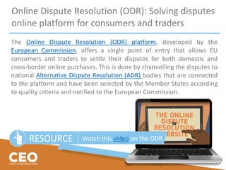 Online Dispute Resolution (ODR): Solving disputes
online platform for consumers and traders
The Online Dispute Resolution (ODR) platform, developed by the
European Commission, offers a single point of entry that allows EU
consumers and traders to settle their disputes for both domestic and
cross-border online purchases. This is done by channelling the disputes to
national Alternative Dispute Resolution (ADR) bodies that are connected
to the platform and have been selected by the Member States according
to quality criteria and notified to the European Commission.
RESOURCE Watch this video on the ODR
 