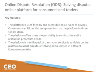Online Dispute Resolution (ODR): Solving disputes
online platform for consumers and traders
Key features:
• The platform is user-friendly and accessible on all types of devices.
Consumers can fill out the complaint form on the platform in three
simple steps.
• The platform offers users the possibility to conduct the entire
resolution procedure online.
• The platform is multilingual. A translation service is available on the
platform to assist disputes involving parties based in different
European countries.
 