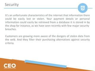 It’s an unfortunate characteristics of the internet that information there
could be easily lost or stolen. Your payment details or personal
information could easily be retrieved from a database it is stored in by
the shop for instance, as we have seen recently with few major security
breaches.
Customers are growing more aware of the dangers of stolen data from
the web. And they filter their purchasing alternatives against security
criteria.
Security
 