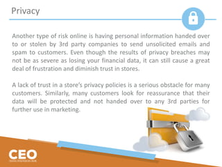 Another type of risk online is having personal information handed over
to or stolen by 3rd party companies to send unsolicited emails and
spam to customers. Even though the results of privacy breaches may
not be as severe as losing your financial data, it can still cause a great
deal of frustration and diminish trust in stores.
A lack of trust in a store’s privacy policies is a serious obstacle for many
customers. Similarly, many customers look for reassurance that their
data will be protected and not handed over to any 3rd parties for
further use in marketing.
Privacy
 
