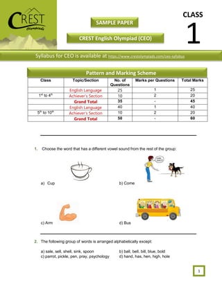 CLASS
1
SAMPLE PAPER
CREST English Olympiad (CEO)
1
1. Choose the word that has a different vowel sound from the rest of the group:
a) Cup b) Come
c) Arm d) Bus
2. The following group of words is arranged alphabetically except:
a) sale, sell, shell, sink, spoon b) ball, bell, bill, blue, bold
c) parrot, pickle, pen, pray, psychology d) hand, has, hen, high, hole
Class Topic/Section No. of
Questions
Marks per Questions Total Marks
English Language 25 1 25
1st
to 4th
Achiever’s Section 10 2 20
Grand Total 35 - 45
English Language 40 1 40
5th
to 10th
Achiever’s Section 10 2 20
Grand Total 50 - 60
Syllabus for CEO is available at https://www.crestolympiads.com/ceo-syllabus
Pattern and Marking Scheme
 