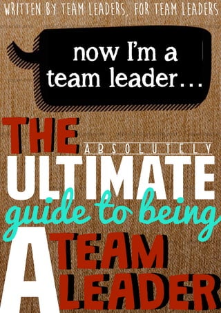 THETHE
ULTIMATE
A B S O L U T E L Y
TEAMTEAM
LEADERLEADER
guide to being
now I’m a
team leader…
written by team leaders, for team leaders
 