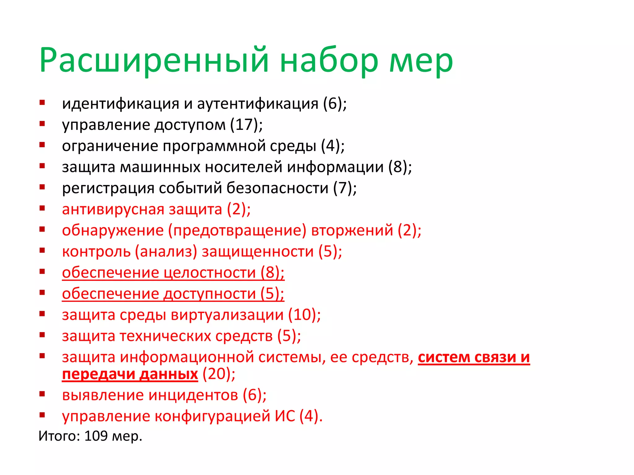 Расширенный набор мер
 идентификация и аутентификация (6);
 управление доступом (17);
 ограничение программной среды (4);
 защита машинных носителей информации (8);
 регистрация событий безопасности (7);
 антивирусная защита (2);
 обнаружение (предотвращение) вторжений (2);
 контроль (анализ) защищенности (5);
 обеспечение целостности (8);
 обеспечение доступности (5);
 защита среды виртуализации (10);
 защита технических средств (5);
 защита информационной системы, ее средств, систем связи и
передачи данных (20);
 выявление инцидентов (6);
 управление конфигурацией ИС (4).
Итого: 109 мер.
 