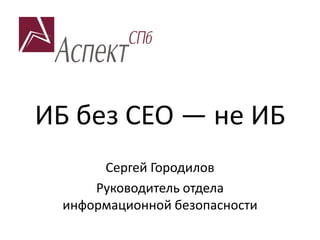 ИБ без СЕО — не ИБ
Сергей Городилов
Руководитель отдела
информационной безопасности
 