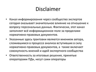 Disclaimer
• Канал информирования через сообщество экспертов
сегодня оказывает значительное влияние на отношение к
вопросу персональных данных. Фактически, этот канал
заполняет всё информационное поле за пределами
нормативно-правовых документов.
• Указанные здесь трактовки являются мнением автора,
сложившимся в процессе анализа вступивших в силу
нормативно-правовых документов, а также включает
совокупность мнений и идей экспертного сообщества
• Ответственность за итоговые решения, принятые
операторами ПДн, несут сами операторы
 