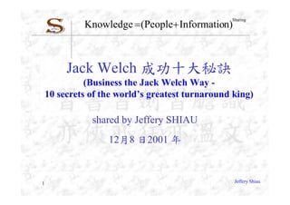 Knowledge  (People Information)
                                                 Sharing




         Jack Welch 成功十大秘訣
              (Business the Jack Welch Way -
    10 secrets of the world’s greatest turnaround king)

               shared by Jeffery SHIAU
                   12月8 日2001 年



1                                                 Jeffery Shiau