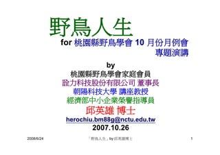 野鳥人生
            for 桃園縣野鳥學會 10 月份月例會
                            專題演講
                   by
              桃園縣野鳥學會家庭會員
            詮力科技股份有限公司 董事長
              朝陽科技大學 講座教授
             經濟部中小企業榮譽指導員
                 邱英雄 博士
            herochiu.bm88g@nctu.edu.tw
                   2007.10.26
2008/6/24         「野鳥人生」by 邱英雄博士         1