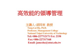 高效能的領導管理
 主講人:胡同來 教授
 Tung-Lai Hu, Ph.D.
 Professor, Management College
 National Taipei University of Technology
 Tel:+886-227712171 Ext. 2338
 Fax:+886-227317168
 Email: jameshu@ntut.edu.tw
 