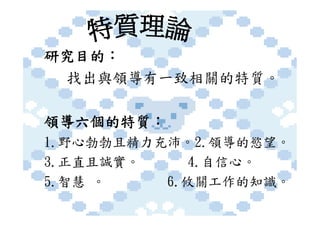研究目的：
 找出與領導有一致相關的特質。

領導六個的特質：
1.野心勃勃且精力充沛。2.領導的慾望。
3.正直且誠實。     4.自信心。
5.智慧 。    6.攸關工作的知識。
 