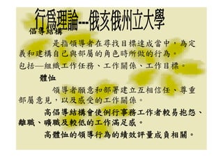 倡導結構
    是指領導者在尋找目標達成當中，為定
義和建構自己與部屬的角色時所做的行為。
包括—組織工作任務、工作關係、工作目標。
  體恤
    領導者願意和部署建立互相信任、尊重
部屬意見，以及感受的工作關係。
   高倡導結構會使例行事務工作者較易抱怨、
離職、曠職及較低的工作滿足感。
   高體恤的領導行為的績效評量成負相關。
 