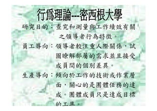 研究目的：查究和測量與工作績效有關
      之領導者行為特徵。
員工導向：領導者較注重人際關係，試
     圖瞭解部屬的需求並且接受
     成員間的個別差異。
生產導向：傾向於工作的技術或作業層
     面，關心的是團體任務的達
     成。團體成員只是達成目標
     的工具。
 
