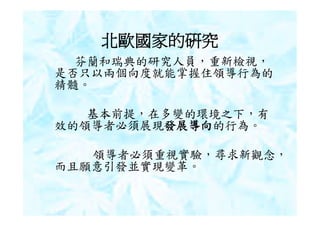 北歐國家的研究
  芬蘭和瑞典的研究人員，重新檢視，
是否只以兩個向度就能掌握住領導行為的
精髓。

   基本前提，在多變的環境之下，有
效的領導者必須展現發展導向的行為。

   領導者必須重視實驗，尋求新觀念，
而且願意引發並實現變革。
 