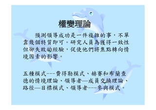 權變理論
  預測領導成功是一件複雜的事，不單
靠幾個特質即可。研究人員為獲得一致性
但卻失敗的經驗，促使他們將焦點轉向情
境因素的影響。

五種模式---費得勒模式、赫賽和布蘭查
德的情境理論、領導者—成員交換理論、
路徑—目標模式、領導者---參與模式。
 