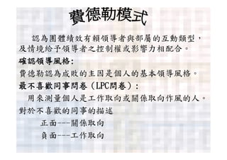 認為團體績效有賴領導者與部屬的互動類型，
及情境給予領導者之控制權或影響力相配合。
確認領導風格:
費德勒認為成敗的主因是個人的基本領導風格。
最不喜歡同事問卷（LPC問卷）:
 用來測量個人是工作取向或關係取向作風的人。
對於不喜歡的同事的描述
  正面---關係取向
  負面---工作取向
 